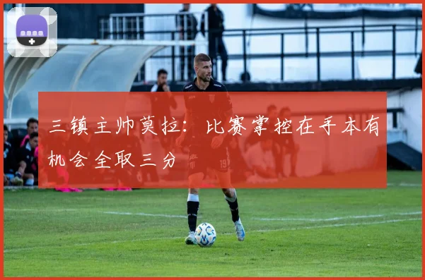 三镇主帅莫拉：比赛掌控在手本有机会全取三分