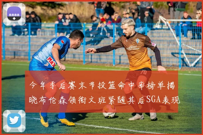 今年季后赛末节投篮命中率榜单揭晓布伦森领衔文班紧随其后SGA表现不俗