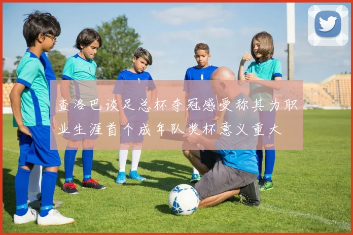 查洛巴谈足总杯夺冠感受称其为职业生涯首个成年队奖杯意义重大