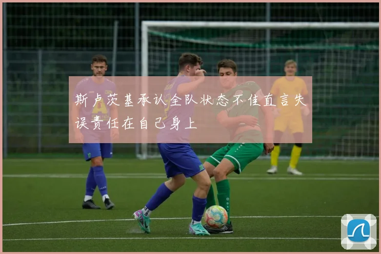 斯卢茨基承认全队状态不佳直言失误责任在自己身上