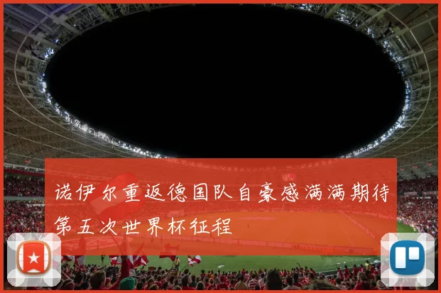 诺伊尔重返德国队自豪感满满期待第五次世界杯征程