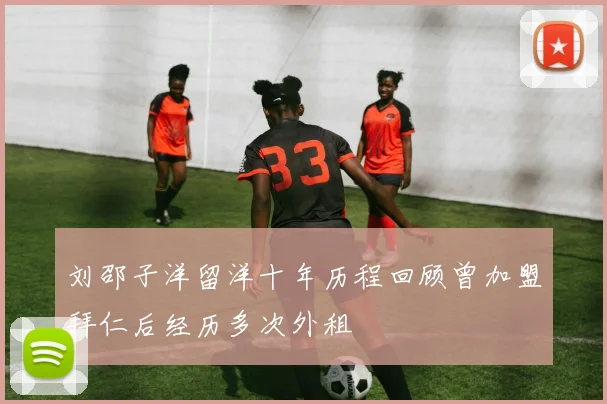 刘邵子洋留洋十年历程回顾曾加盟拜仁后经历多次外租
