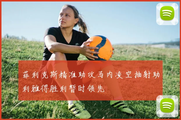 菲利克斯精准助攻马内凌空抽射助利雅得胜利暂时领先