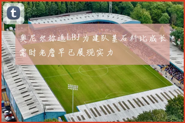奥尼尔称选LBJ为建队基石科比成长需时老詹早已展现实力