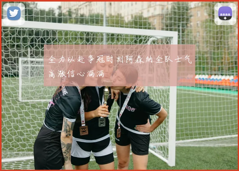 全力以赴争冠时刻阿森纳全队士气高涨信心满满
