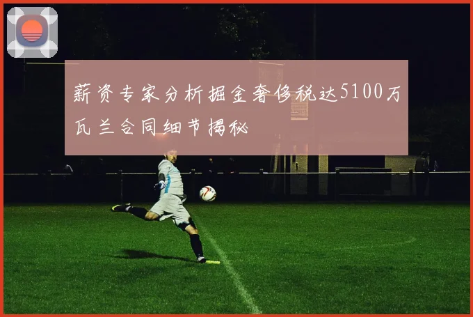 薪资专家分析掘金奢侈税达5100万瓦兰合同细节揭秘
