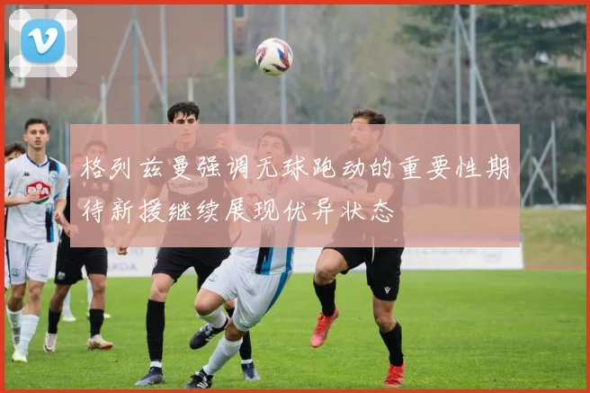 格列兹曼强调无球跑动的重要性期待新援继续展现优异状态