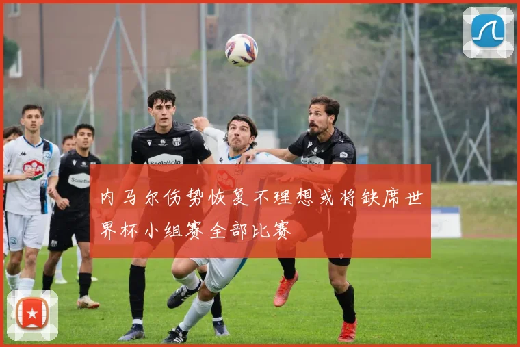 内马尔伤势恢复不理想或将缺席世界杯小组赛全部比赛