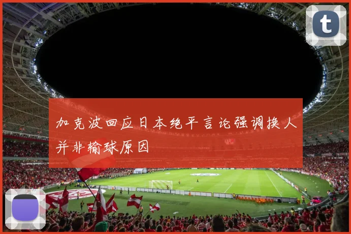 加克波回应日本绝平言论强调换人并非输球原因