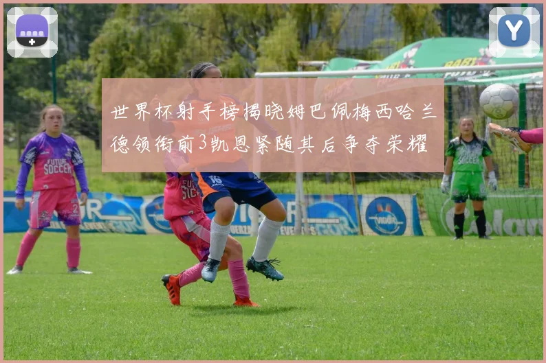 世界杯射手榜揭晓姆巴佩梅西哈兰德领衔前3凯恩紧随其后争夺荣耀