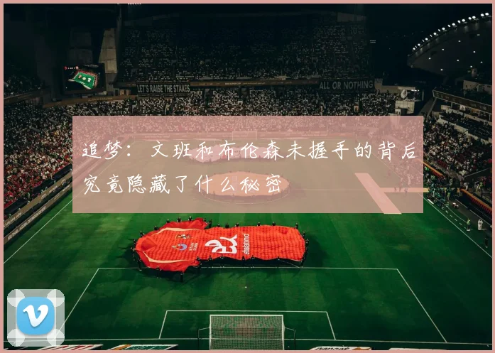 追梦：文班和布伦森未握手的背后究竟隐藏了什么秘密