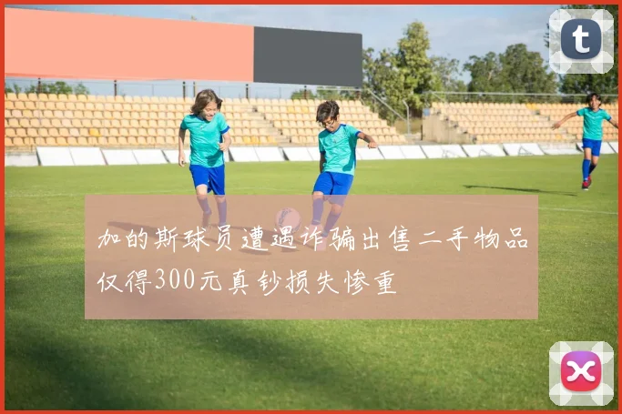加的斯球员遭遇诈骗出售二手物品仅得300元真钞损失惨重