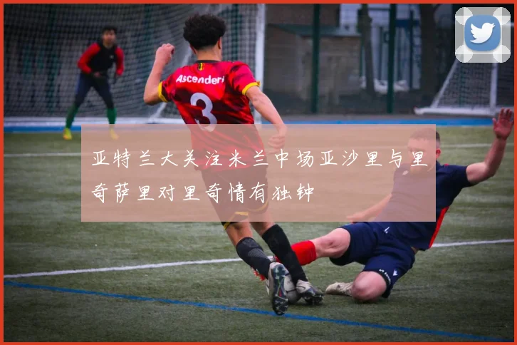 亚特兰大关注米兰中场亚沙里与里奇萨里对里奇情有独钟